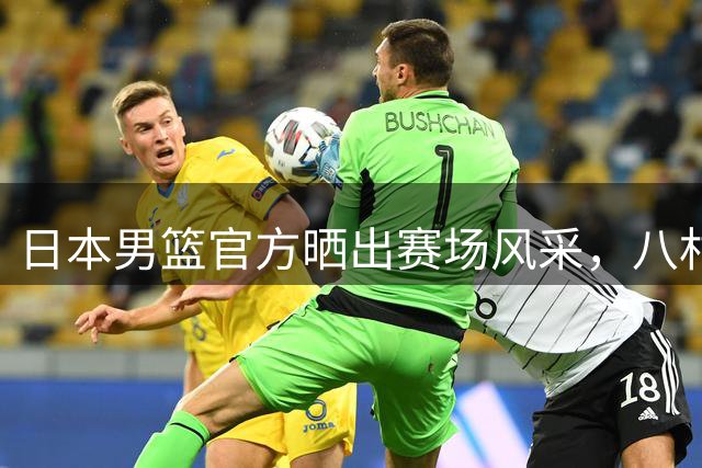 日本男篮官方晒出赛场风采，八村垒表现出色